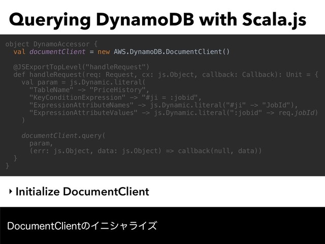 Querying DynamoDB with Scala.js
‣ Initialize DocumentClient
object DynamoAccessor {
val documentClient = new AWS.DynamoDB.DocumentClient()
@JSExportTopLevel("handleRequest")
def handleRequest(req: Request, cx: js.Object, callback: Callback): Unit = {
val param = js.Dynamic.literal(
"TableName" -> "PriceHistory",
"KeyConditionExpression" -> "#ji = :jobid",
"ExpressionAttributeNames" -> js.Dynamic.literal("#ji" -> "JobId"),
"ExpressionAttributeValues" -> js.Dynamic.literal(":jobid" -> req.jobId)
)
documentClient.query(
param,
(err: js.Object, data: js.Object) => callback(null, data))
}
}
%PDVNFOU$MJFOUͷΠχγϟϥΠζ
