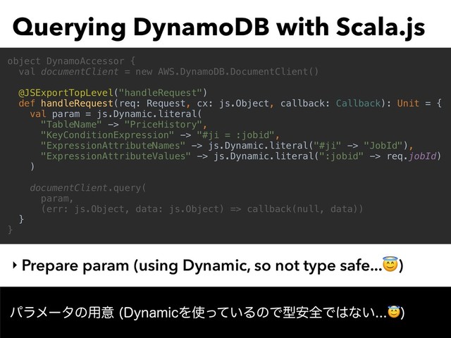 Querying DynamoDB with Scala.js
‣ Prepare param (using Dynamic, so not type safe...)
object DynamoAccessor {
val documentClient = new AWS.DynamoDB.DocumentClient()
@JSExportTopLevel("handleRequest")
def handleRequest(req: Request, cx: js.Object, callback: Callback): Unit = {
val param = js.Dynamic.literal(
"TableName" -> "PriceHistory",
"KeyConditionExpression" -> "#ji = :jobid",
"ExpressionAttributeNames" -> js.Dynamic.literal("#ji" -> "JobId"),
"ExpressionAttributeValues" -> js.Dynamic.literal(":jobid" -> req.jobId)
)
documentClient.query(
param,
(err: js.Object, data: js.Object) => callback(null, data))
}
}
ύϥϝʔλͷ༻ҙ %ZOBNJDΛ࢖͍ͬͯΔͷͰܕ҆શͰ͸ͳ͍

