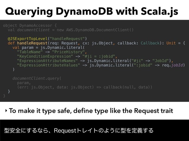 Querying DynamoDB with Scala.js
‣ To make it type safe, deﬁne type like the Request trait
object DynamoAccessor {
val documentClient = new AWS.DynamoDB.DocumentClient()
@JSExportTopLevel("handleRequest")
def handleRequest(req: Request, cx: js.Object, callback: Callback): Unit = {
val param = js.Dynamic.literal(
"TableName" -> "PriceHistory",
"KeyConditionExpression" -> "#ji = :jobid",
"ExpressionAttributeNames" -> js.Dynamic.literal("#ji" -> "JobId"),
"ExpressionAttributeValues" -> js.Dynamic.literal(":jobid" -> req.jobId)
)
documentClient.query(
param,
(err: js.Object, data: js.Object) => callback(null, data))
}
}
ܕ҆શʹ͢ΔͳΒɺ3FRVFTUτϨΠτͷΑ͏ʹܕΛఆٛ͢Δ

