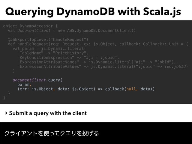 Querying DynamoDB with Scala.js
‣ Submit a query with the client
object DynamoAccessor {
val documentClient = new AWS.DynamoDB.DocumentClient()
@JSExportTopLevel("handleRequest")
def handleRequest(req: Request, cx: js.Object, callback: Callback): Unit = {
val param = js.Dynamic.literal(
"TableName" -> "PriceHistory",
"KeyConditionExpression" -> "#ji = :jobid",
"ExpressionAttributeNames" -> js.Dynamic.literal("#ji" -> "JobId"),
"ExpressionAttributeValues" -> js.Dynamic.literal(":jobid" -> req.jobId)
)
documentClient.query(
param,
(err: js.Object, data: js.Object) => callback(null, data))
}
}
ΫϥΠΞϯτΛ࢖ͬͯΫΤϦΛ౤͛Δ
