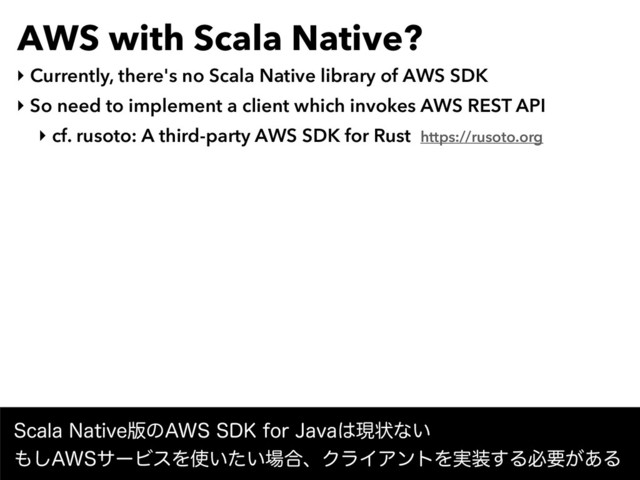 AWS with Scala Native?
‣ Currently, there's no Scala Native library of AWS SDK
‣ So need to implement a client which invokes AWS REST API
‣ cf. rusoto: A third-party AWS SDK for Rust https://rusoto.org
4DBMB/BUJWF൛ͷ"844%,GPS+BWB͸ݱঢ়ͳ͍ 
΋͠"84αʔϏεΛ࢖͍͍ͨ৔߹ɺΫϥΠΞϯτΛ࣮૷͢Δඞཁ͕͋Δ
