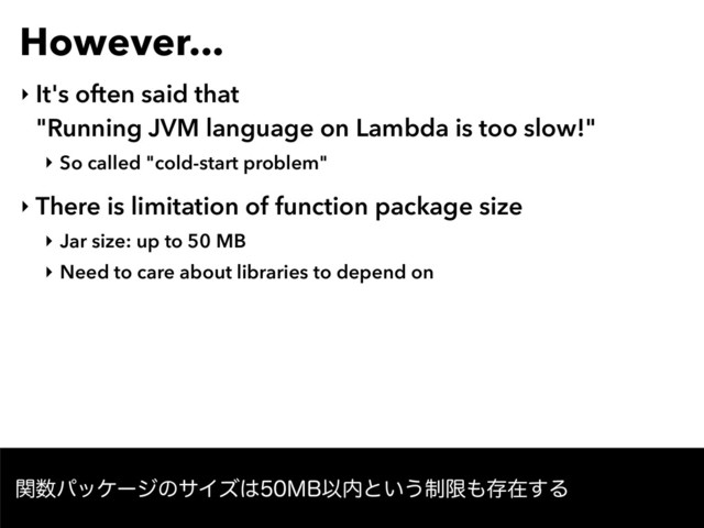 However...
‣ It's often said that  
"Running JVM language on Lambda is too slow!"
‣ So called "cold-start problem"
‣ There is limitation of function package size
‣ Jar size: up to 50 MB
‣ Need to care about libraries to depend on
ؔ਺ύοέʔδͷαΠζ͸.#Ҏ಺ͱ͍͏੍ݶ΋ଘࡏ͢Δ
