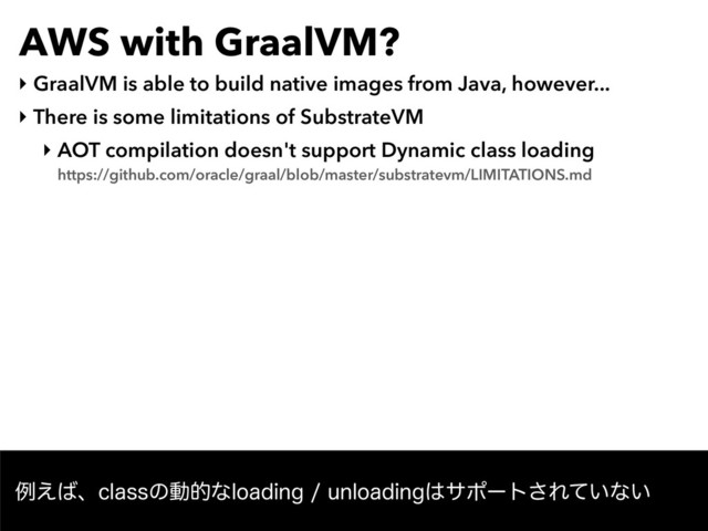 AWS with GraalVM?
‣ GraalVM is able to build native images from Java, however...
‣ There is some limitations of SubstrateVM
‣ AOT compilation doesn't support Dynamic class loading 
https://github.com/oracle/graal/blob/master/substratevm/LIMITATIONS.md
ྫ͑͹ɺDMBTTͷಈతͳMPBEJOHVOMPBEJOH͸αϙʔτ͞Ε͍ͯͳ͍
