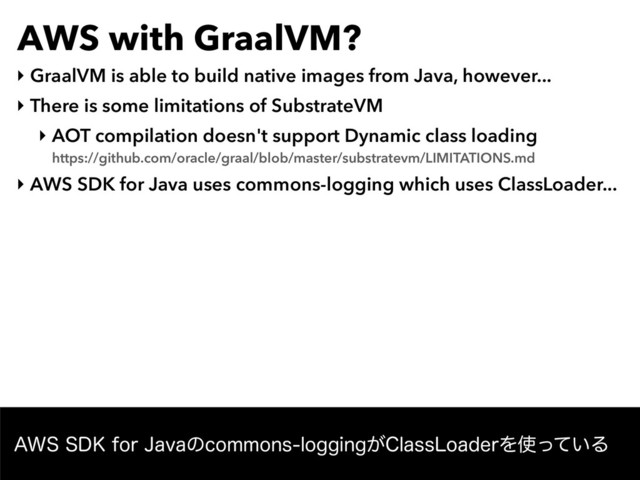 AWS with GraalVM?
‣ GraalVM is able to build native images from Java, however...
‣ There is some limitations of SubstrateVM
‣ AOT compilation doesn't support Dynamic class loading 
https://github.com/oracle/graal/blob/master/substratevm/LIMITATIONS.md
‣ AWS SDK for Java uses commons-logging which uses ClassLoader...
"844%,GPS+BWBͷDPNNPOTMPHHJOH͕$MBTT-PBEFSΛ࢖͍ͬͯΔ
