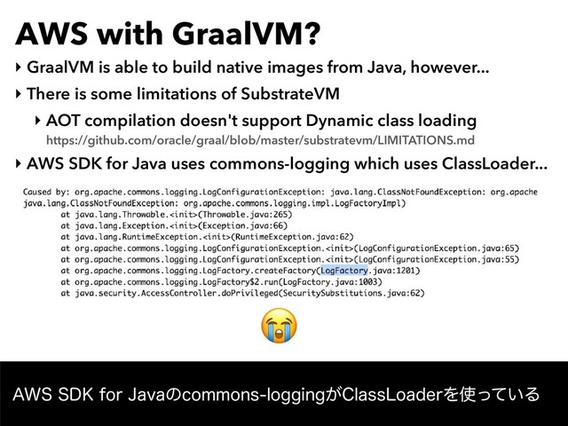 AWS with GraalVM?
‣ GraalVM is able to build native images from Java, however...
‣ There is some limitations of SubstrateVM
‣ AOT compilation doesn't support Dynamic class loading 
https://github.com/oracle/graal/blob/master/substratevm/LIMITATIONS.md
‣ AWS SDK for Java uses commons-logging which uses ClassLoader...
"844%,GPS+BWBͷDPNNPOTMPHHJOH͕$MBTT-PBEFSΛ࢖͍ͬͯΔ

