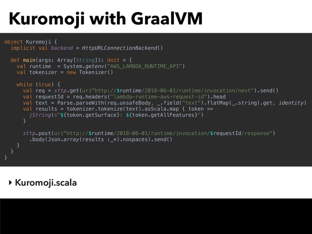 Kuromoji with GraalVM
‣ Kuromoji.scala
object Kuromoji {
implicit val backend = HttpURLConnectionBackend()
def main(args: Array[String]): Unit = {
val runtime = System.getenv("AWS_LAMBDA_RUNTIME_API")
val tokenizer = new Tokenizer()
while (true) {
val req = sttp.get(uri"http://$runtime/2018-06-01/runtime/invocation/next").send()
val requestId = req.headers("lambda-runtime-aws-request-id").head
val text = Parse.parseWith(req.unsafeBody, _.field("text").flatMap(_.string).get, identity)
val results = tokenizer.tokenize(text).asScala.map { token =>
jString(s"${token.getSurface}: ${token.getAllFeatures}")
}
sttp.post(uri"http://$runtime/2018-06-01/runtime/invocation/$requestId/response")
.body(Json.array(results :_*).nospaces).send()
}
}
}
