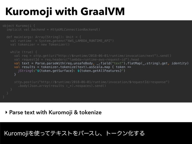 Kuromoji with GraalVM
‣ Parse text with Kuromoji & tokenize
object Kuromoji {
implicit val backend = HttpURLConnectionBackend()
def main(args: Array[String]): Unit = {
val runtime = System.getenv("AWS_LAMBDA_RUNTIME_API")
val tokenizer = new Tokenizer()
while (true) {
val req = sttp.get(uri"http://$runtime/2018-06-01/runtime/invocation/next").send()
val requestId = req.headers("lambda-runtime-aws-request-id").head
val text = Parse.parseWith(req.unsafeBody, _.field("text").flatMap(_.string).get, identity)
val results = tokenizer.tokenize(text).asScala.map { token =>
jString(s"${token.getSurface}: ${token.getAllFeatures}")
}
sttp.post(uri"http://$runtime/2018-06-01/runtime/invocation/$requestId/response")
.body(Json.array(results :_*).nospaces).send()
}
}
}
,VSPNPKJΛ࢖ͬͯςΩετΛύʔε͠ɺτʔΫϯԽ͢Δ
