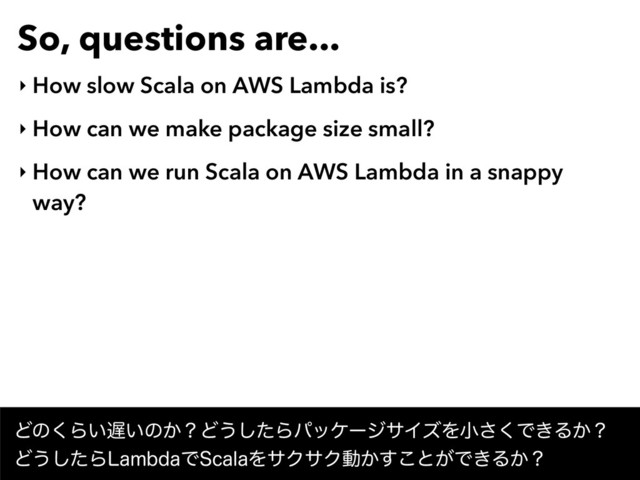 So, questions are...
‣ How slow Scala on AWS Lambda is?
‣ How can we make package size small?
‣ How can we run Scala on AWS Lambda in a snappy
way?
Ͳͷ͘Β͍஗͍ͷ͔ʁͲ͏ͨ͠ΒύοέʔδαΠζΛখ͘͞Ͱ͖Δ͔ʁ 
Ͳ͏ͨ͠Β-BNCEBͰ4DBMBΛαΫαΫಈ͔͢͜ͱ͕Ͱ͖Δ͔ʁ
