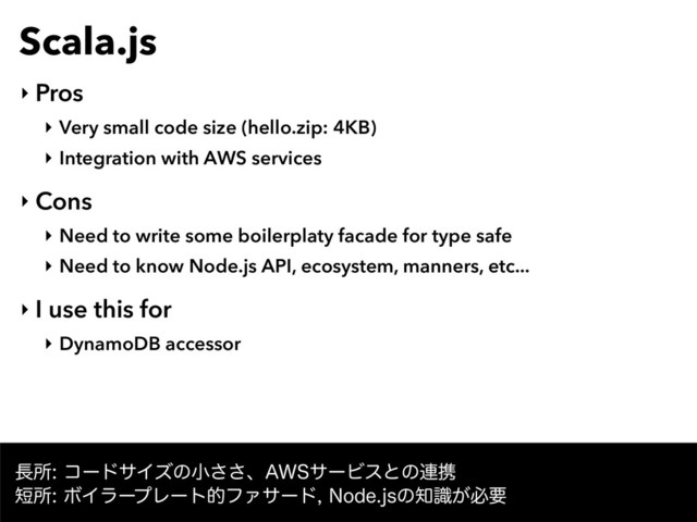 Scala.js
‣ Pros
‣ Very small code size (hello.zip: 4KB)
‣ Integration with AWS services
‣ Cons
‣ Need to write some boilerplaty facade for type safe
‣ Need to know Node.js API, ecosystem, manners, etc...
‣ I use this for
‣ DynamoDB accessor
௕ॴίʔυαΠζͷখ͞͞ɺ"84αʔϏεͱͷ࿈ܞ
୹ॴϘΠϥʔϓϨʔτతϑΝαʔυ/PEFKTͷ஌͕ࣝඞཁ
