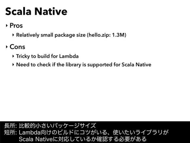 Scala Native
‣ Pros
‣ Relatively small package size (hello.zip: 1.3M)
‣ Cons
‣ Tricky to build for Lambda
‣ Need to check if the library is supported for Scala Native
௕ॴൺֱతখ͍͞ύοέʔδαΠζ 
୹ॴ-BNCEB޲͚ͷϏϧυʹίπ͕͍Δɺ࢖͍͍ͨϥΠϒϥϦ͕ 
4DBMB/BUJWFʹରԠ͍ͯ͠Δ͔֬ೝ͢Δඞཁ͕͋Δ
