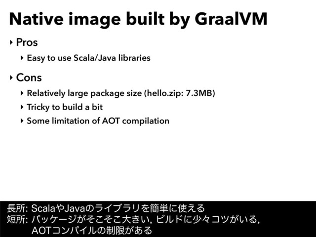 Native image built by GraalVM
‣ Pros
‣ Easy to use Scala/Java libraries
‣ Cons
‣ Relatively large package size (hello.zip: 7.3MB)
‣ Tricky to build a bit
‣ Some limitation of AOT compilation
௕ॴ4DBMB΍+BWBͷϥΠϒϥϦΛ؆୯ʹ࢖͑Δ 
୹ॴύοέʔδ͕ͦͦ͜͜େ͖͍Ϗϧυʹগʑίπ͕͍Δ 
"05ίϯύΠϧͷ੍ݶ͕͋Δ
