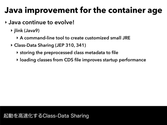 Java improvement for the container age
‣ Java continue to evolve!
‣ jlink (Java9)
‣ A command-line tool to create customized small JRE
‣ Class-Data Sharing (JEP 310, 341)
‣ storing the preprocessed class metadata to ﬁle
‣ loading classes from CDS ﬁle improves startup performance
ىಈΛߴ଎Խ͢Δ$MBTT%BUB4IBSJOH
