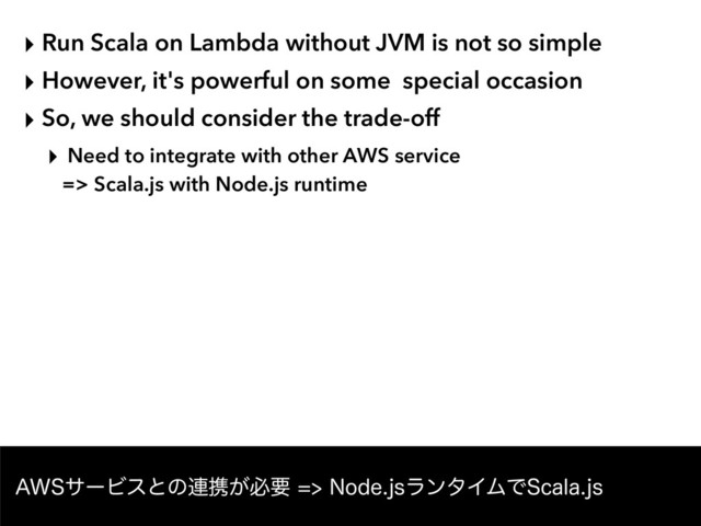 ‣ Run Scala on Lambda without JVM is not so simple
‣ However, it's powerful on some special occasion
‣ So, we should consider the trade-off
‣ Need to integrate with other AWS service  
=> Scala.js with Node.js runtime
"84αʔϏεͱͷ࿈ܞ͕ඞཁ/PEFKTϥϯλΠϜͰ4DBMBKT
