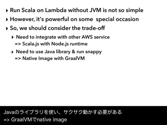 ‣ Run Scala on Lambda without JVM is not so simple
‣ However, it's powerful on some special occasion
‣ So, we should consider the trade-off
‣ Need to integrate with other AWS service  
=> Scala.js with Node.js runtime
‣ Need to use Java library & run snappy  
=> Native Image with GraalVM
+BWBͷϥΠϒϥϦΛ࢖͍ɺαΫαΫಈ͔͢ඞཁ͕͋Δ 
(SBBM7.ͰOBUJWFJNBHF
