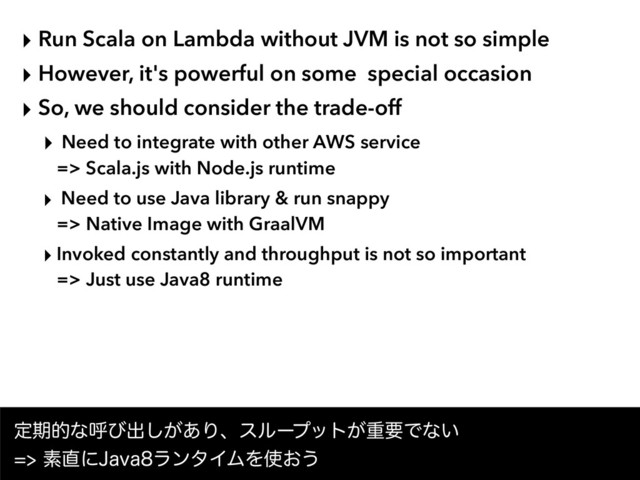 ‣ Run Scala on Lambda without JVM is not so simple
‣ However, it's powerful on some special occasion
‣ So, we should consider the trade-off
‣ Need to integrate with other AWS service  
=> Scala.js with Node.js runtime
‣ Need to use Java library & run snappy  
=> Native Image with GraalVM
‣ Invoked constantly and throughput is not so important  
=> Just use Java8 runtime
ఆظతͳݺͼग़͕͋͠Γɺεϧʔϓοτ͕ॏཁͰͳ͍ 
ૉ௚ʹ+BWBϥϯλΠϜΛ࢖͓͏
