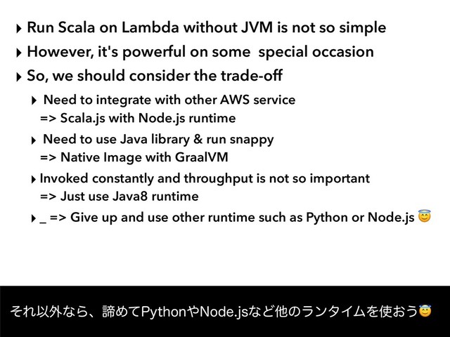 ‣ Run Scala on Lambda without JVM is not so simple
‣ However, it's powerful on some special occasion
‣ So, we should consider the trade-off
‣ Need to integrate with other AWS service  
=> Scala.js with Node.js runtime
‣ Need to use Java library & run snappy  
=> Native Image with GraalVM
‣ Invoked constantly and throughput is not so important  
=> Just use Java8 runtime
‣ _ => Give up and use other runtime such as Python or Node.js 
ͦΕҎ֎ͳΒɺఘΊͯ1ZUIPO΍/PEFKTͳͲଞͷϥϯλΠϜΛ࢖͓͏
