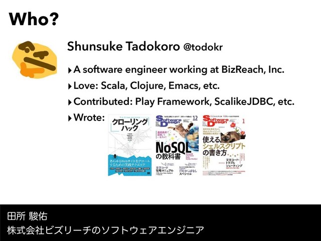 Who?
Shunsuke Tadokoro @todokr
‣A software engineer working at BizReach, Inc.
‣Love: Scala, Clojure, Emacs, etc.
‣Contributed: Play Framework, ScalikeJDBC, etc.
‣Wrote:
ాॴॣ༎ 
גࣜձࣾϏζϦʔνͷιϑτ΢ΣΞΤϯδχΞ
