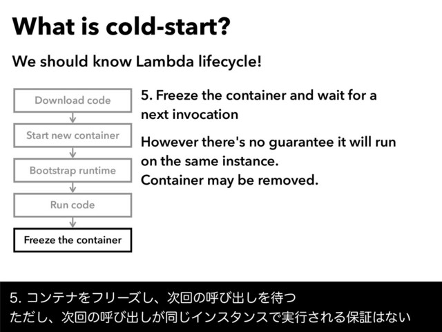 What is cold-start?
We should know Lambda lifecycle!
ίϯςφΛϑϦʔζ͠ɺ࣍ճͷݺͼग़͠Λ଴ͭ 
ͨͩ͠ɺ࣍ճͷݺͼग़͕͠ಉ͡ΠϯελϯεͰ࣮ߦ͞ΕΔอূ͸ͳ͍
Download code
Start new container
Bootstrap runtime
Run code
Freeze the container
5. Freeze the container and wait for a
next invocation
However there's no guarantee it will run
on the same instance.  
Container may be removed.
