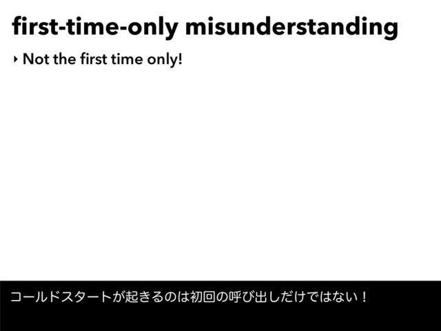 ﬁrst-time-only misunderstanding
‣ Not the ﬁrst time only!
ίʔϧυελʔτ͕ى͖Δͷ͸ॳճͷݺͼग़͚ͩ͠Ͱ͸ͳ͍ʂ
