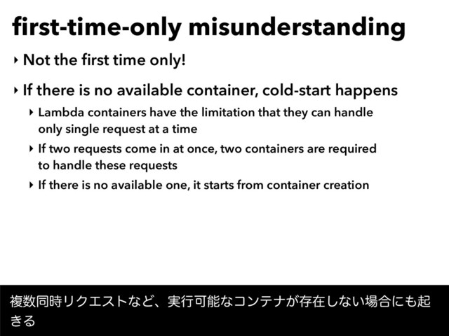 ﬁrst-time-only misunderstanding
‣ Not the ﬁrst time only!
‣ If there is no available container, cold-start happens
‣ Lambda containers have the limitation that they can handle  
only single request at a time
‣ If two requests come in at once, two containers are required  
to handle these requests
‣ If there is no available one, it starts from container creation
ෳ਺ಉ࣌ϦΫΤετͳͲɺ࣮ߦՄೳͳίϯςφ͕ଘࡏ͠ͳ͍৔߹ʹ΋ى
͖Δ
