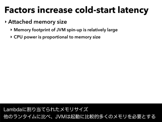 Factors increase cold-start latency
‣ Attached memory size
‣ Memory footprint of JVM spin-up is relatively large
‣ CPU power is proportional to memory size
-BNCEBʹׂΓ౰ͯΒΕͨϝϞϦαΠζ 
ଞͷϥϯλΠϜʹൺ΂ɺ+7.͸ىಈʹൺֱతଟ͘ͷϝϞϦΛඞཁͱ͢Δ
