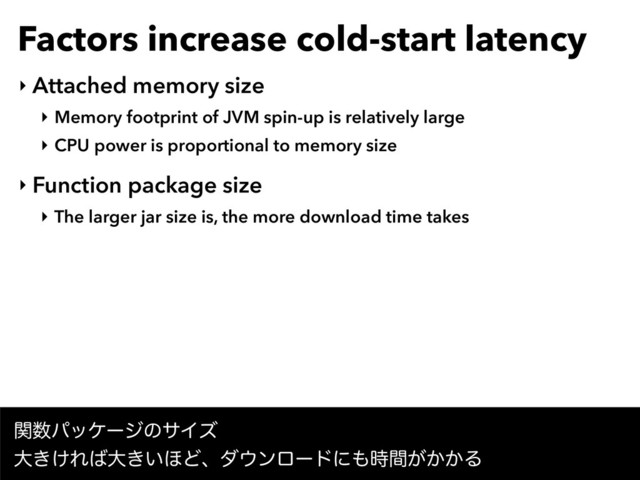 Factors increase cold-start latency
‣ Attached memory size
‣ Memory footprint of JVM spin-up is relatively large
‣ CPU power is proportional to memory size
‣ Function package size
‣ The larger jar size is, the more download time takes
ؔ਺ύοέʔδͷαΠζ 
େ͖͚Ε͹େ͖͍΄Ͳɺμ΢ϯϩʔυʹ΋͕͔͔࣌ؒΔ
