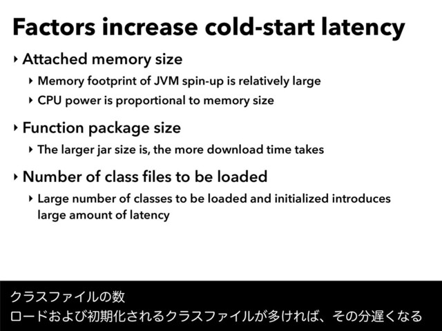 Factors increase cold-start latency
‣ Attached memory size
‣ Memory footprint of JVM spin-up is relatively large
‣ CPU power is proportional to memory size
‣ Function package size
‣ The larger jar size is, the more download time takes
‣ Number of class ﬁles to be loaded
‣ Large number of classes to be loaded and initialized introduces 
large amount of latency
ΫϥεϑΝΠϧͷ਺ 
ϩʔυ͓ΑͼॳظԽ͞ΕΔΫϥεϑΝΠϧ͕ଟ͚Ε͹ɺͦͷ෼஗͘ͳΔ
