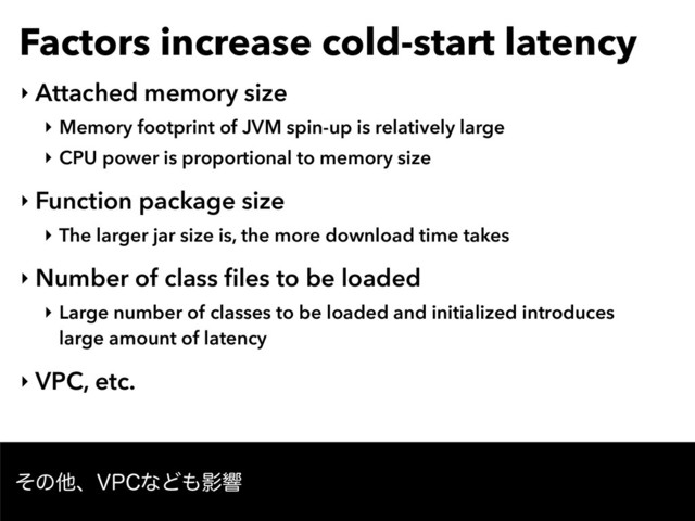 Factors increase cold-start latency
‣ Attached memory size
‣ Memory footprint of JVM spin-up is relatively large
‣ CPU power is proportional to memory size
‣ Function package size
‣ The larger jar size is, the more download time takes
‣ Number of class ﬁles to be loaded
‣ Large number of classes to be loaded and initialized introduces
large amount of latency
‣ VPC, etc.
ͦͷଞɺ71$ͳͲ΋Өڹ
