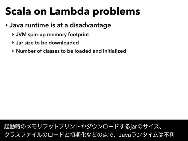 Scala on Lambda problems
‣ Java runtime is at a disadvantage
‣ JVM spin-up memory footprint
‣ Jar size to be downloaded
‣ Number of classes to be loaded and initialized
ىಈ࣌ͷϝϞϦϑοτϓϦϯτ΍μ΢ϯϩʔυ͢ΔKBSͷαΠζɺ 
ΫϥεϑΝΠϧͷϩʔυͱॳظԽͳͲͷ఺Ͱɺ+BWBϥϯλΠϜ͸ෆར
