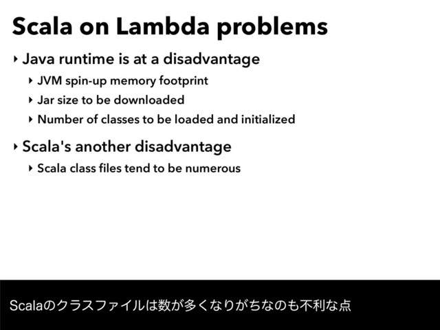 Scala on Lambda problems
‣ Java runtime is at a disadvantage
‣ JVM spin-up memory footprint
‣ Jar size to be downloaded
‣ Number of classes to be loaded and initialized
‣ Scala's another disadvantage
‣ Scala class ﬁles tend to be numerous
4DBMBͷΫϥεϑΝΠϧ͸਺͕ଟ͘ͳΓ͕ͪͳͷ΋ෆརͳ఺
