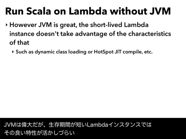 Run Scala on Lambda without JVM
‣ However JVM is great, the short-lived Lambda
instance doesn't take advantage of the characteristics
of that
‣ Such as dynamic class loading or HotSpot JIT compile, etc.
+7.͸Ғେ͕ͩɺੜଘظ͕ؒ୹͍-BNCEBΠϯελϯεͰ͸ 
ͦͷྑ͍ಛੑ͕׆͔ͮ͠Β͍
