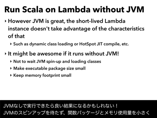 Run Scala on Lambda without JVM
‣ However JVM is great, the short-lived Lambda
instance doesn't take advantage of the characteristics
of that
‣ Such as dynamic class loading or HotSpot JIT compile, etc.
‣ It might be awesome if it runs without JVM!
‣ Not to wait JVM spin-up and loading classes
‣ Make executable package size small
‣ Keep memory footprint small
+7.ͳ͠Ͱ࣮ߦͰ͖ͨΒྑ͍݁ՌʹͳΔ͔΋͠Εͳ͍ʂ 
+7.ͷεϐϯΞοϓΛ଴ͨͣɺؔ਺ύοέʔδͱϝϞϦ࢖༻ྔΛখ͘͞
