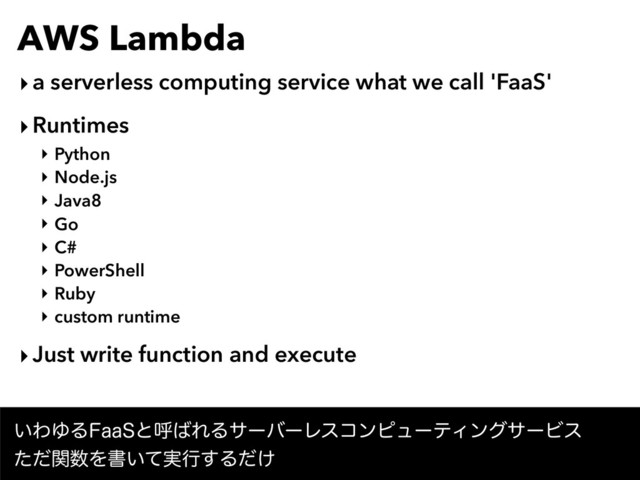 AWS Lambda
‣a serverless computing service what we call 'FaaS'
‣Runtimes
‣ Python
‣ Node.js
‣ Java8
‣ Go
‣ C#
‣ PowerShell
‣ Ruby
‣ custom runtime
‣Just write function and execute
͍ΘΏΔ'BB4ͱݺ͹ΕΔαʔόʔϨείϯϐϡʔςΟϯάαʔϏε 
ͨͩؔ਺Λॻ͍࣮ͯߦ͢Δ͚ͩ
