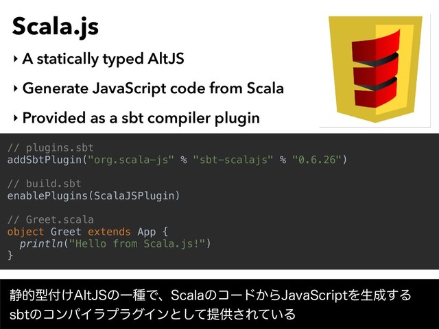 Scala.js
‣ A statically typed AltJS
‣ Generate JavaScript code from Scala
‣ Provided as a sbt compiler plugin
// plugins.sbt
addSbtPlugin("org.scala-js" % "sbt-scalajs" % "0.6.26")
// build.sbt
enablePlugins(ScalaJSPlugin)
// Greet.scala
object Greet extends App {
println("Hello from Scala.js!")
}
੩తܕ෇͚"MU+4ͷҰछͰɺ4DBMBͷίʔυ͔Β+BWB4DSJQUΛੜ੒͢Δ 
TCUͷίϯύΠϥϓϥάΠϯͱͯ͠ఏڙ͞Ε͍ͯΔ
