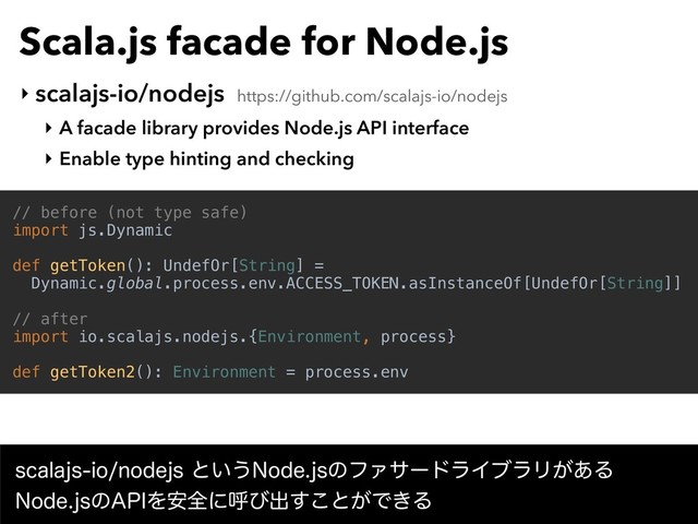 Scala.js facade for Node.js
‣ scalajs-io/nodejs https://github.com/scalajs-io/nodejs
‣ A facade library provides Node.js API interface
‣ Enable type hinting and checking
// before (not type safe)
import js.Dynamic
def getToken(): UndefOr[String] =
Dynamic.global.process.env.ACCESS_TOKEN.asInstanceOf[UndefOr[String]]
// after
import io.scalajs.nodejs.{Environment, process}
def getToken2(): Environment = process.env
TDBMBKTJPOPEFKTͱ͍͏/PEFKTͷϑΝαʔυϥΠϒϥϦ͕͋Δ 
/PEFKTͷ"1*Λ҆શʹݺͼग़͢͜ͱ͕Ͱ͖Δ
