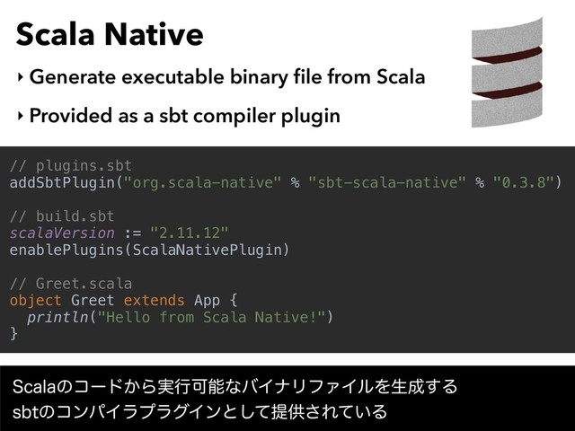 Scala Native
‣ Generate executable binary ﬁle from Scala
‣ Provided as a sbt compiler plugin
// plugins.sbt
addSbtPlugin("org.scala-native" % "sbt-scala-native" % "0.3.8")
// build.sbt
scalaVersion := "2.11.12"
enablePlugins(ScalaNativePlugin)
// Greet.scala
object Greet extends App {
println("Hello from Scala Native!")
}
4DBMBͷίʔυ͔Β࣮ߦՄೳͳόΠφϦϑΝΠϧΛੜ੒͢Δ 
TCUͷίϯύΠϥϓϥάΠϯͱͯ͠ఏڙ͞Ε͍ͯΔ
