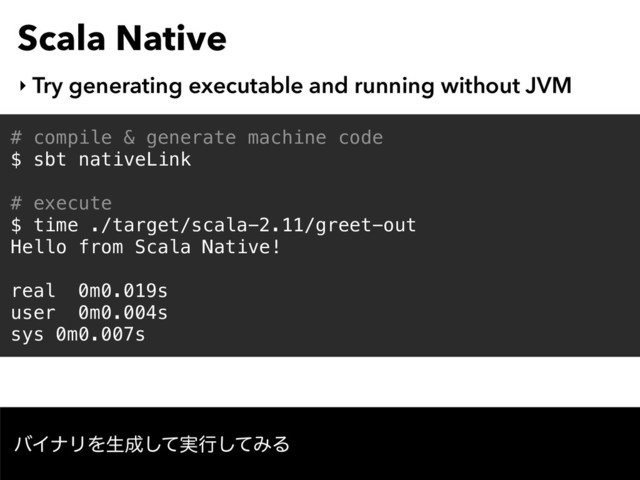 Scala Native
‣ Try generating executable and running without JVM
# compile & generate machine code
$ sbt nativeLink
# execute
$ time ./target/scala-2.11/greet-out
Hello from Scala Native!
real 0m0.019s
user 0m0.004s
sys 0m0.007s
όΠφϦΛੜ੒࣮ͯ͠ߦͯ͠ΈΔ
