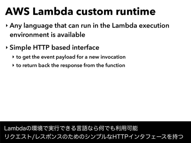 AWS Lambda custom runtime
‣ Any language that can run in the Lambda execution
environment is available
‣ Simple HTTP based interface
‣ to get the event payload for a new invocation
‣ to return back the response from the function
-BNCEBͷ؀ڥͰ࣮ߦͰ͖ΔݴޠͳΒԿͰ΋ར༻Մೳ
ϦΫΤετϨεϙϯεͷͨΊͷγϯϓϧͳ)551ΠϯλϑΣʔεΛ࣋ͭ
