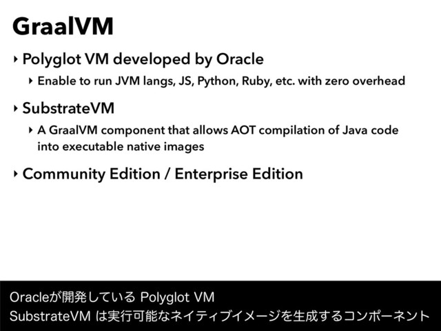 GraalVM
‣ Polyglot VM developed by Oracle
‣ Enable to run JVM langs, JS, Python, Ruby, etc. with zero overhead
‣ SubstrateVM
‣ A GraalVM component that allows AOT compilation of Java code 
into executable native images
‣ Community Edition / Enterprise Edition
0SBDMF͕։ൃ͍ͯ͠Δ1PMZHMPU7. 
4VCTUSBUF7.͸࣮ߦՄೳͳωΠςΟϒΠϝʔδΛੜ੒͢Δίϯϙʔωϯτ
