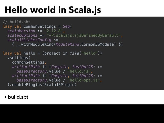 Hello world in Scala.js
// build.sbt
lazy val commonSettings = Seq(
scalaVersion := "2.12.8",
scalacOptions += "-P:scalajs:sjsDefinedByDefault",
scalaJSLinkerConfig ~=
{ _.withModuleKind(ModuleKind.CommonJSModule) })
lazy val hello = (project in file("hello"))
.settings(
commonSettings,
artifactPath in (Compile, fastOptJS) :=
baseDirectory.value / "hello.js",
artifactPath in (Compile, fullOptJS) :=
baseDirectory.value / "hello-opt.js",
).enablePlugins(ScalaJSPlugin)
‣ build.sbt
