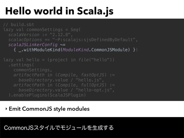 Hello world in Scala.js
$PNNPO+4ελΠϧͰϞδϡʔϧΛੜ੒͢Δ
// build.sbt
lazy val commonSettings = Seq(
scalaVersion := "2.12.8",
scalacOptions += "-P:scalajs:sjsDefinedByDefault",
scalaJSLinkerConfig ~=
{ _.withModuleKind(ModuleKind.CommonJSModule) })
lazy val hello = (project in file("hello"))
.settings(
commonSettings,
artifactPath in (Compile, fastOptJS) :=
baseDirectory.value / "hello.js",
artifactPath in (Compile, fullOptJS) :=
baseDirectory.value / "hello-opt.js",
).enablePlugins(ScalaJSPlugin)
‣ Emit CommonJS style modules
