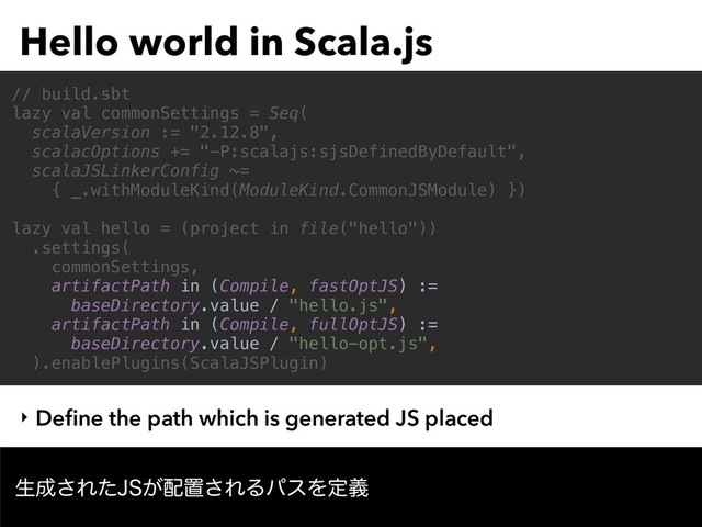 Hello world in Scala.js
ੜ੒͞Εͨ+4͕഑ஔ͞ΕΔύεΛఆٛ
// build.sbt
lazy val commonSettings = Seq(
scalaVersion := "2.12.8",
scalacOptions += "-P:scalajs:sjsDefinedByDefault",
scalaJSLinkerConfig ~=
{ _.withModuleKind(ModuleKind.CommonJSModule) })
lazy val hello = (project in file("hello"))
.settings(
commonSettings,
artifactPath in (Compile, fastOptJS) :=
baseDirectory.value / "hello.js",
artifactPath in (Compile, fullOptJS) :=
baseDirectory.value / "hello-opt.js",
).enablePlugins(ScalaJSPlugin)
‣ Deﬁne the path which is generated JS placed

