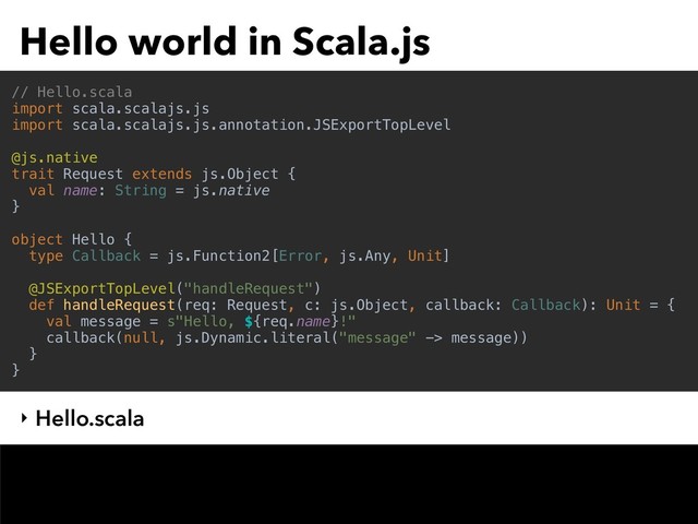 Hello world in Scala.js
// Hello.scala
import scala.scalajs.js
import scala.scalajs.js.annotation.JSExportTopLevel
@js.native
trait Request extends js.Object {
val name: String = js.native
}
object Hello {
type Callback = js.Function2[Error, js.Any, Unit]
@JSExportTopLevel("handleRequest")
def handleRequest(req: Request, c: js.Object, callback: Callback): Unit = {
val message = s"Hello, ${req.name}!"
callback(null, js.Dynamic.literal("message" -> message))
}
}
‣ Hello.scala
