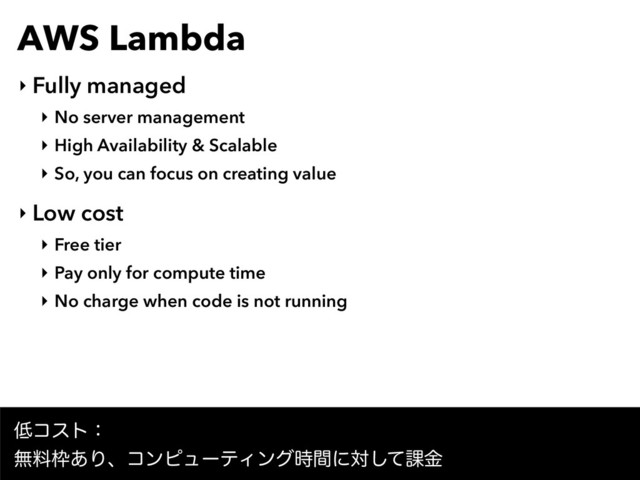 AWS Lambda
‣ Fully managed
‣ No server management
‣ High Availability & Scalable
‣ So, you can focus on creating value
‣ Low cost
‣ Free tier
‣ Pay only for compute time
‣ No charge when code is not running
௿ίετɿ
ແྉ࿮͋ΓɺίϯϐϡʔςΟϯά࣌ؒʹରͯ͠՝ۚ
