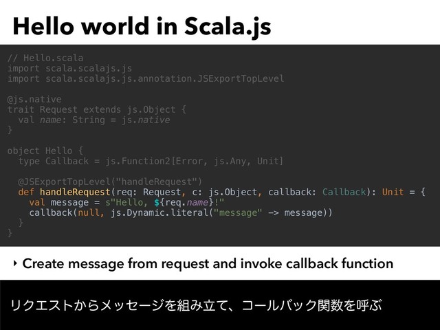 Hello world in Scala.js
ϦΫΤετ͔ΒϝοηʔδΛ૊ΈཱͯɺίʔϧόοΫؔ਺ΛݺͿ
// Hello.scala
import scala.scalajs.js
import scala.scalajs.js.annotation.JSExportTopLevel
@js.native
trait Request extends js.Object {
val name: String = js.native
}
object Hello {
type Callback = js.Function2[Error, js.Any, Unit]
@JSExportTopLevel("handleRequest")
def handleRequest(req: Request, c: js.Object, callback: Callback): Unit = {
val message = s"Hello, ${req.name}!"
callback(null, js.Dynamic.literal("message" -> message))
}
}
‣ Create message from request and invoke callback function
