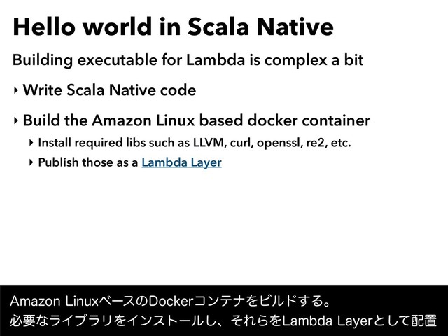 Hello world in Scala Native
Building executable for Lambda is complex a bit
‣ Write Scala Native code
‣ Build the Amazon Linux based docker container
‣ Install required libs such as LLVM, curl, openssl, re2, etc.
‣ Publish those as a Lambda Layer
"NB[PO-JOVYϕʔεͷ%PDLFSίϯςφΛϏϧυ͢Δɻ
ඞཁͳϥΠϒϥϦΛΠϯετʔϧ͠ɺͦΕΒΛ-BNCEB-BZFSͱͯ͠഑ஔ
