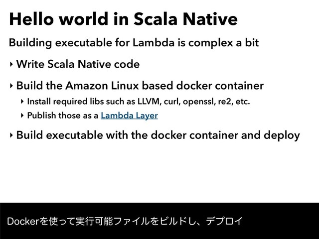 Hello world in Scala Native
Building executable for Lambda is complex a bit
‣ Write Scala Native code
‣ Build the Amazon Linux based docker container
‣ Install required libs such as LLVM, curl, openssl, re2, etc.
‣ Publish those as a Lambda Layer
‣ Build executable with the docker container and deploy
%PDLFSΛ࢖࣮ͬͯߦՄೳϑΝΠϧΛϏϧυ͠ɺσϓϩΠ
