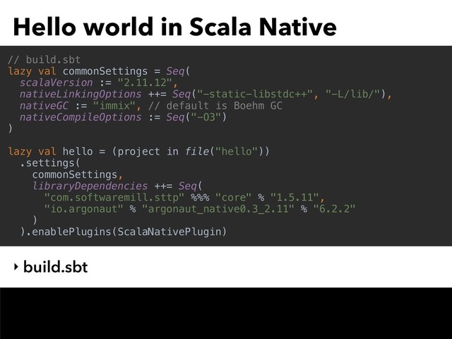 Hello world in Scala Native
‣ build.sbt
// build.sbt
lazy val commonSettings = Seq(
scalaVersion := "2.11.12",
nativeLinkingOptions ++= Seq("-static-libstdc++", "-L/lib/"),
nativeGC := "immix", // default is Boehm GC
nativeCompileOptions := Seq("-O3")
)
lazy val hello = (project in file("hello"))
.settings(
commonSettings,
libraryDependencies ++= Seq(
"com.softwaremill.sttp" %%% "core" % "1.5.11",
"io.argonaut" % "argonaut_native0.3_2.11" % "6.2.2"
)
).enablePlugins(ScalaNativePlugin)
