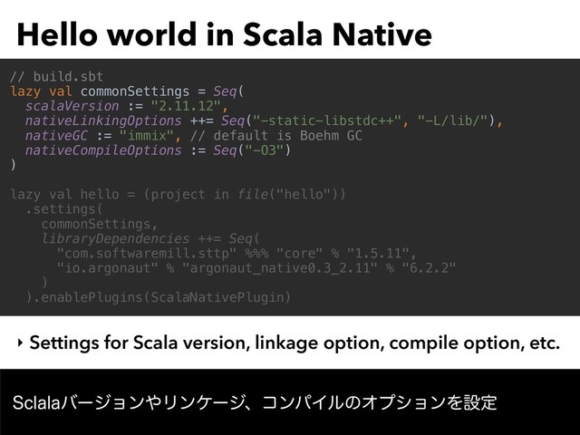 Hello world in Scala Native
‣ Settings for Scala version, linkage option, compile option, etc.
// build.sbt
lazy val commonSettings = Seq(
scalaVersion := "2.11.12",
nativeLinkingOptions ++= Seq("-static-libstdc++", "-L/lib/"),
nativeGC := "immix", // default is Boehm GC
nativeCompileOptions := Seq("-O3")
)
lazy val hello = (project in file("hello"))
.settings(
commonSettings,
libraryDependencies ++= Seq(
"com.softwaremill.sttp" %%% "core" % "1.5.11",
"io.argonaut" % "argonaut_native0.3_2.11" % "6.2.2"
)
).enablePlugins(ScalaNativePlugin)
4DMBMBόʔδϣϯ΍ϦϯέʔδɺίϯύΠϧͷΦϓγϣϯΛઃఆ
