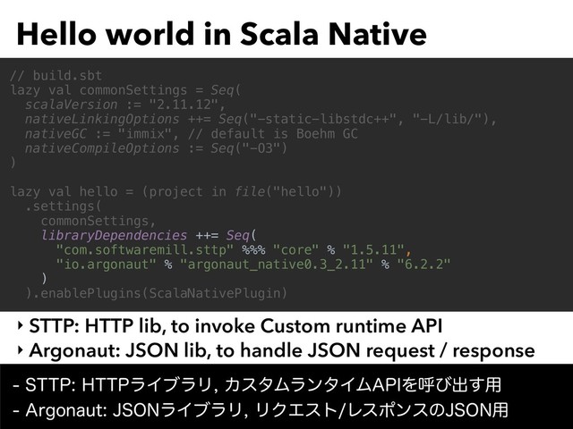 Hello world in Scala Native
‣ STTP: HTTP lib, to invoke Custom runtime API
‣ Argonaut: JSON lib, to handle JSON request / response
// build.sbt
lazy val commonSettings = Seq(
scalaVersion := "2.11.12",
nativeLinkingOptions ++= Seq("-static-libstdc++", "-L/lib/"),
nativeGC := "immix", // default is Boehm GC
nativeCompileOptions := Seq("-O3")
)
lazy val hello = (project in file("hello"))
.settings(
commonSettings,
libraryDependencies ++= Seq(
"com.softwaremill.sttp" %%% "core" % "1.5.11",
"io.argonaut" % "argonaut_native0.3_2.11" % "6.2.2"
)
).enablePlugins(ScalaNativePlugin)
4551)551ϥΠϒϥϦΧελϜϥϯλΠϜ"1*Λݺͼग़͢༻ 
"SHPOBVU+40/ϥΠϒϥϦϦΫΤετϨεϙϯεͷ+40/༻
